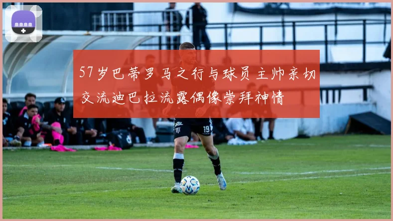 57岁巴蒂罗马之行与球员主帅亲切交流迪巴拉流露偶像崇拜神情