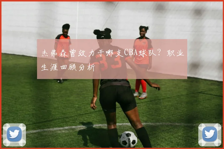 杰弗森曾效力于哪支CBA球队？职业生涯回顾分析