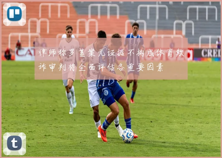 律师称罗基案无证据不构成体育欺诈审判将全面评估各重要因素