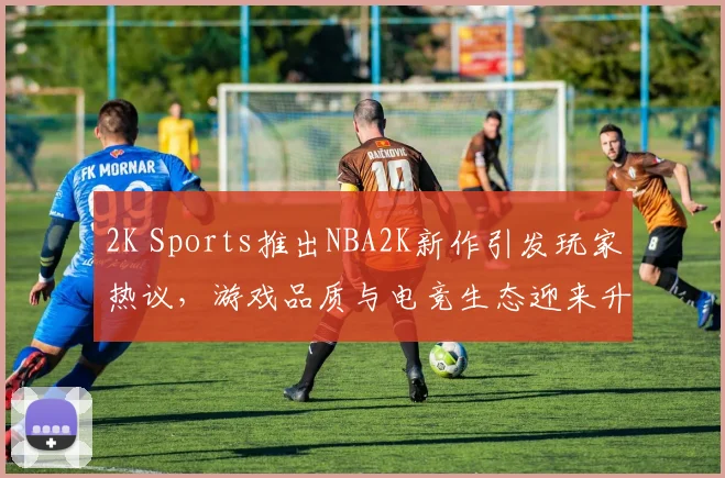 2K Sports推出NBA2K新作引发玩家热议，游戏品质与电竞生态迎来升级