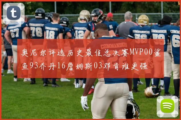 奥尼尔评选历史最佳总决赛MVP00鲨鱼93乔丹16詹姆斯03邓肯谁更强