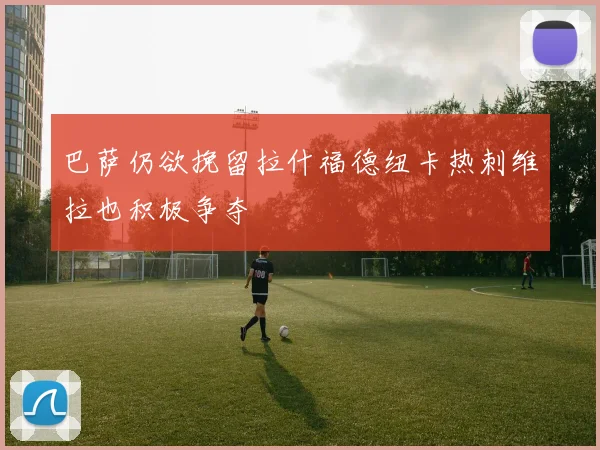 巴萨仍欲挽留拉什福德纽卡热刺维拉也积极争夺